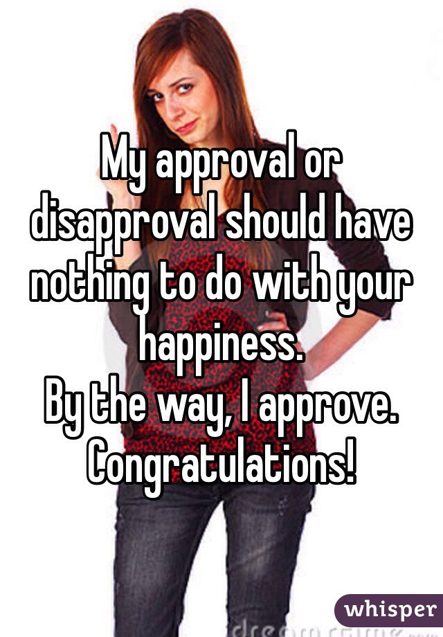 My approval or disapproval should have nothing to do with your happiness.
By the way, I approve. Congratulations!