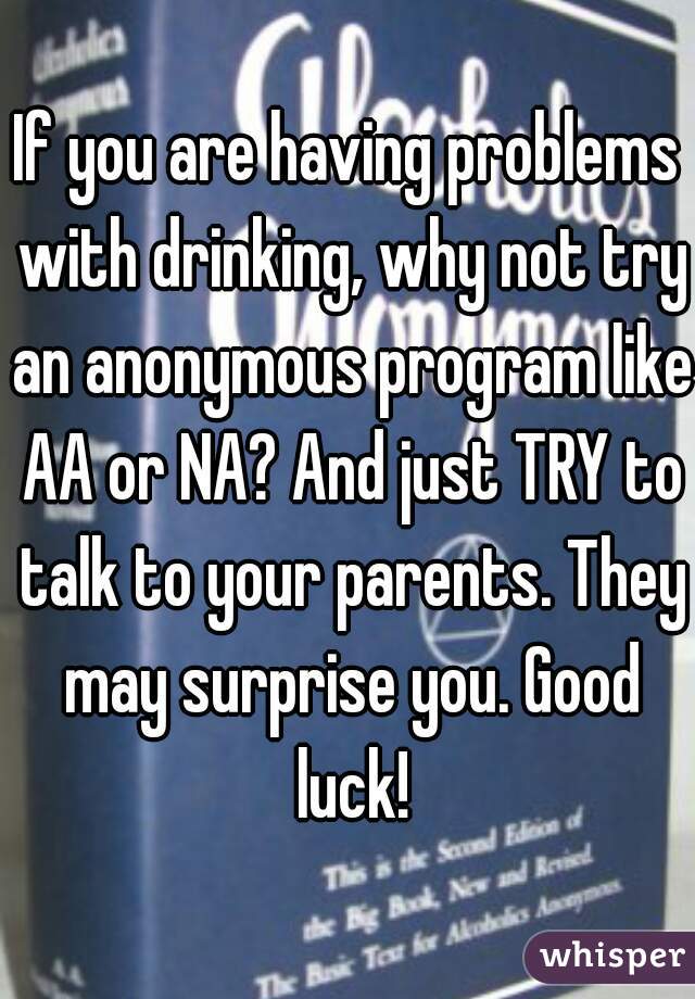 If you are having problems with drinking, why not try an anonymous program like AA or NA? And just TRY to talk to your parents. They may surprise you. Good luck!