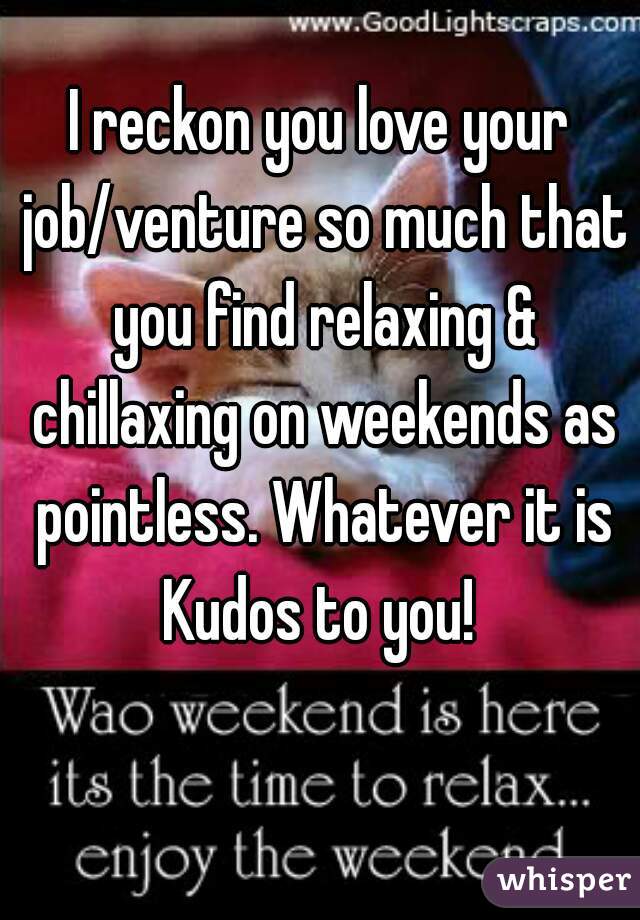 I reckon you love your job/venture so much that you find relaxing & chillaxing on weekends as pointless. Whatever it is Kudos to you! 