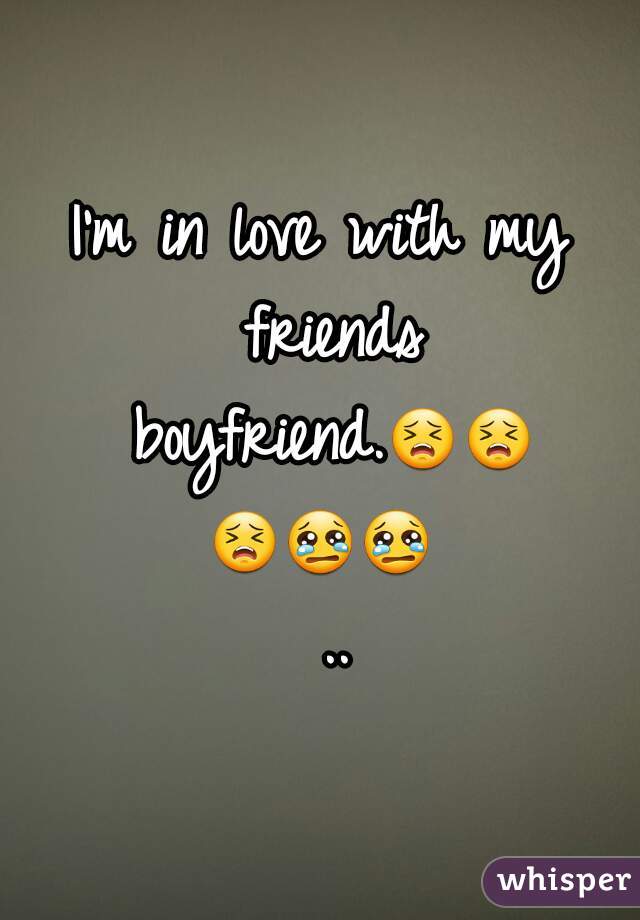 I'm in love with my friends boyfriend.😣😣😣😢😢 ..