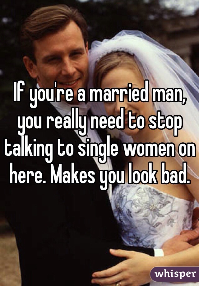 If you're a married man, you really need to stop talking to single women on here. Makes you look bad.