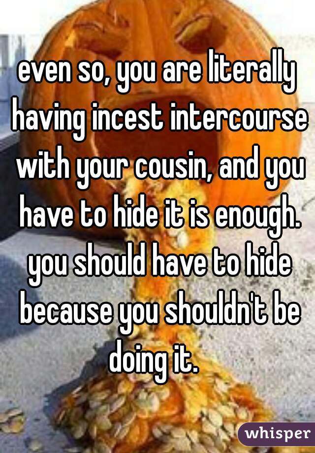 even so, you are literally having incest intercourse with your cousin, and you have to hide it is enough. you should have to hide because you shouldn't be doing it.  