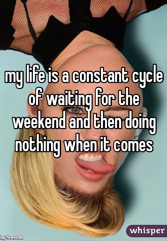 my life is a constant cycle of waiting for the weekend and then doing nothing when it comes