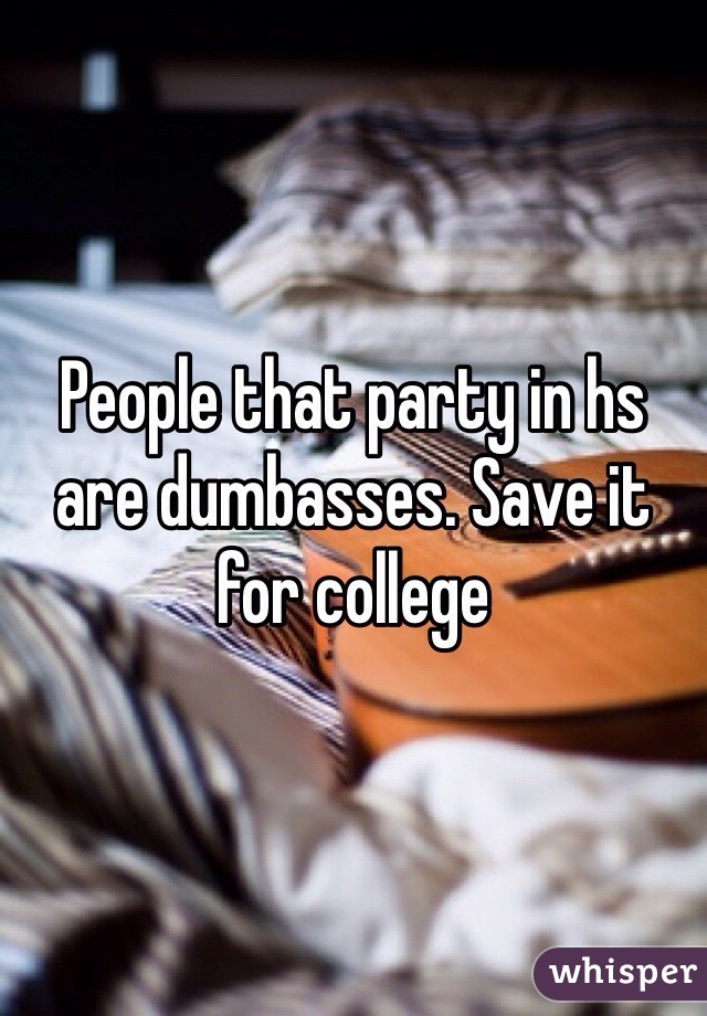 People that party in hs are dumbasses. Save it for college