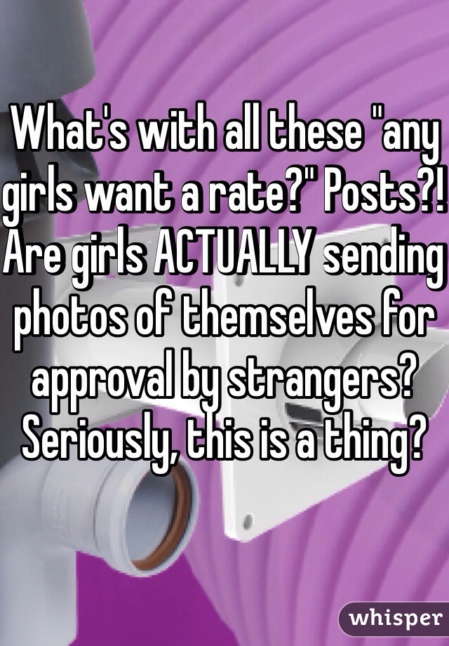What's with all these "any girls want a rate?" Posts?! Are girls ACTUALLY sending photos of themselves for approval by strangers? Seriously, this is a thing? 