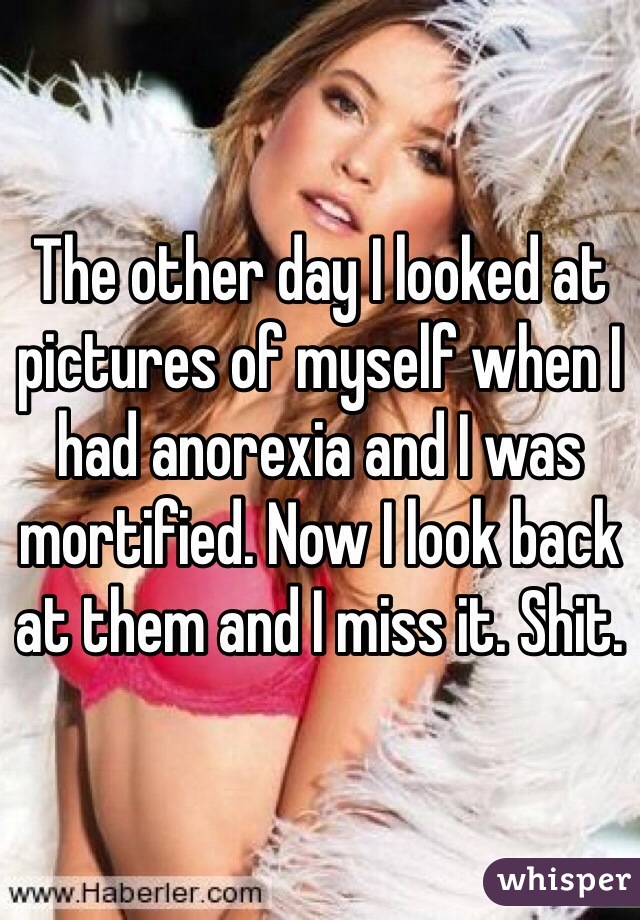 The other day I looked at pictures of myself when I had anorexia and I was mortified. Now I look back at them and I miss it. Shit.