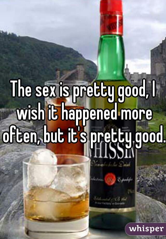 The sex is pretty good, I wish it happened more often, but it's pretty good.