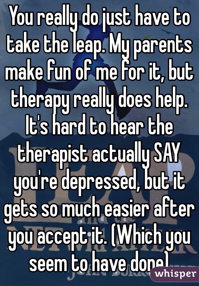 You really do just have to take the leap. My parents make fun of me for it, but therapy really does help. It's hard to hear the therapist actually SAY you're depressed, but it gets so much easier after you accept it. (Which you seem to have done) 