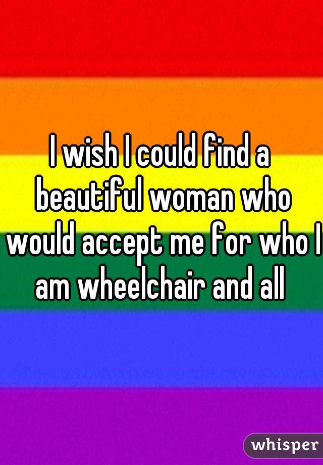 I wish I could find a beautiful woman who would accept me for who I am wheelchair and all 