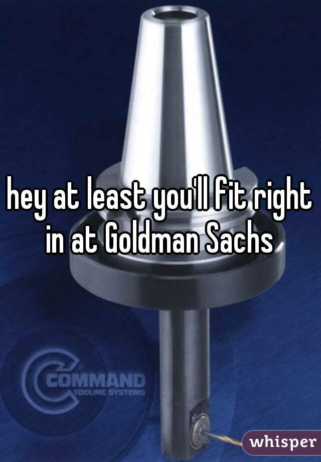 hey at least you'll fit right in at Goldman Sachs 