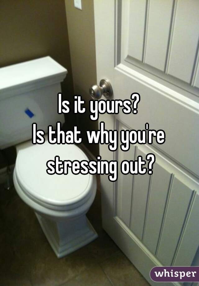 Is it yours?
Is that why you're stressing out?