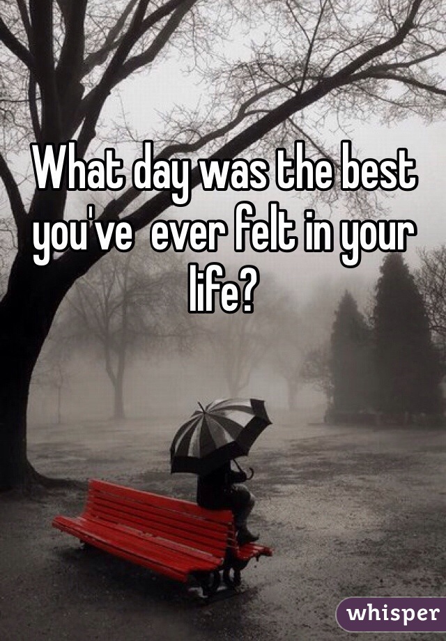 What day was the best you've  ever felt in your life?