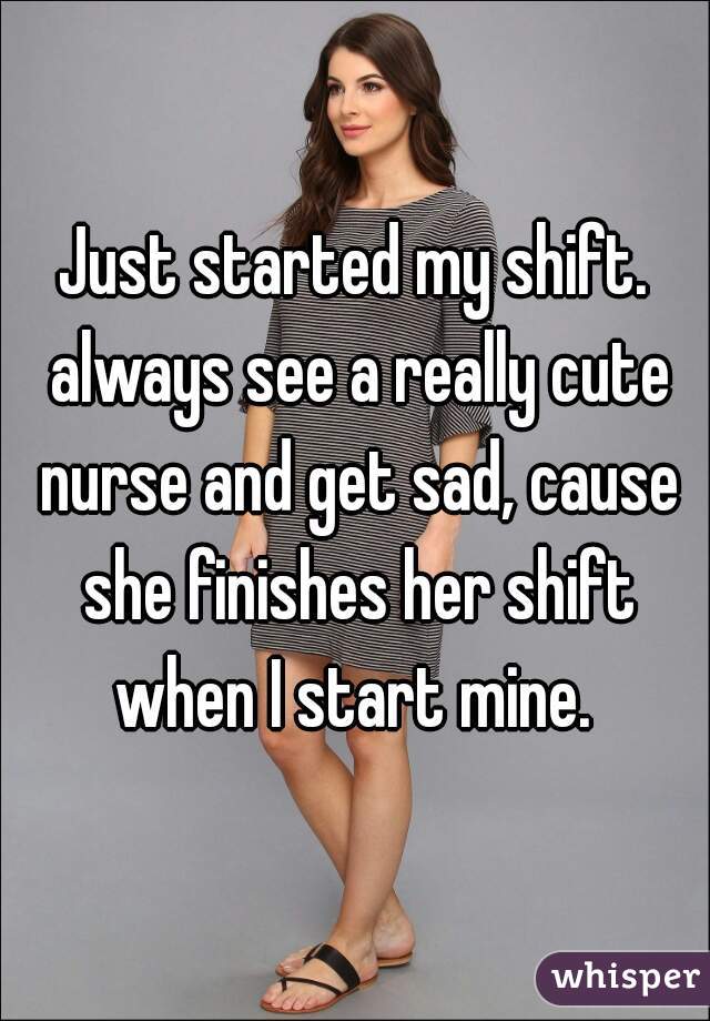 Just started my shift. always see a really cute nurse and get sad, cause she finishes her shift when I start mine. 