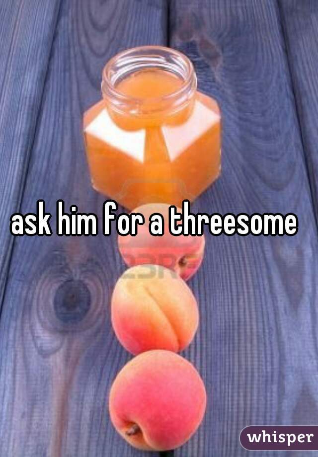 ask him for a threesome 