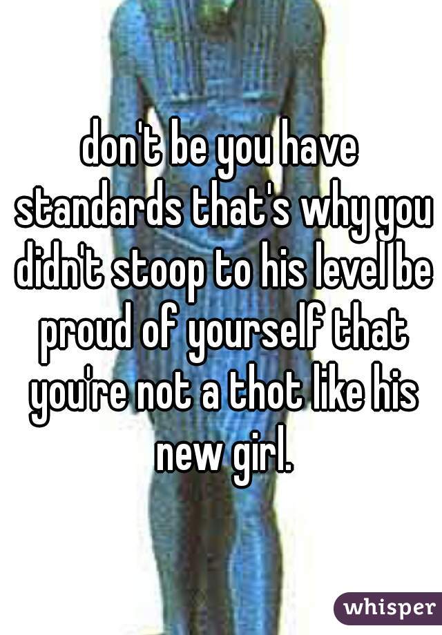 don't be you have standards that's why you didn't stoop to his level be proud of yourself that you're not a thot like his new girl.