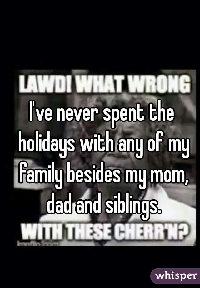 I've never spent the holidays with any of my family besides my mom, dad and siblings.