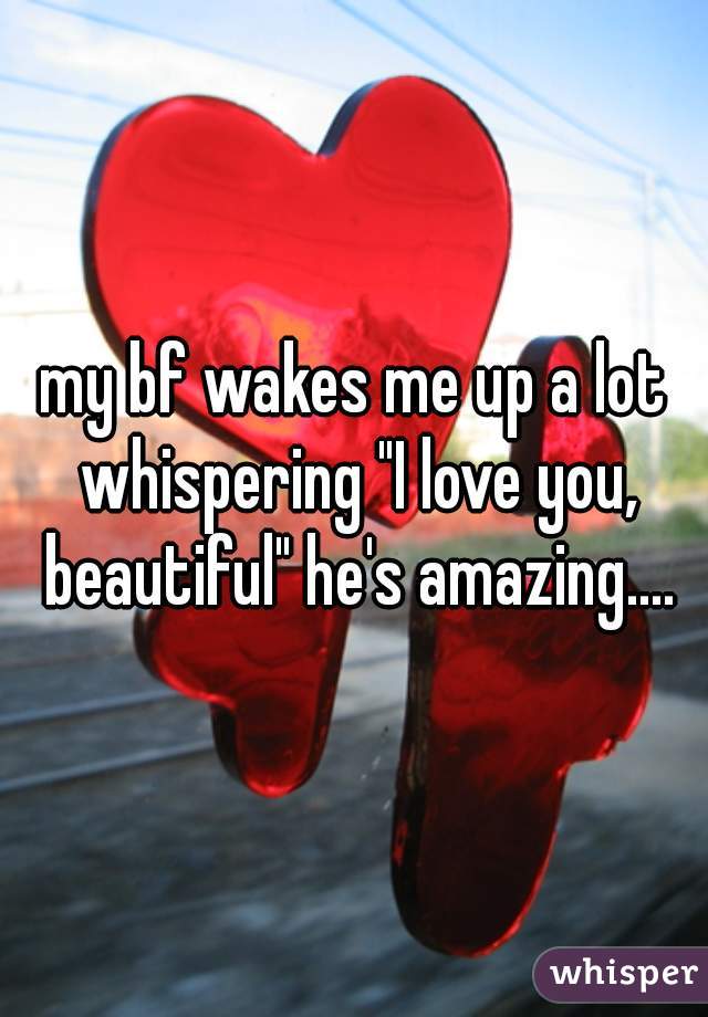 my bf wakes me up a lot whispering "I love you, beautiful" he's amazing....