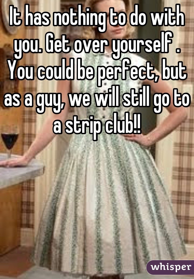 It has nothing to do with you. Get over yourself . You could be perfect, but as a guy, we will still go to a strip club!!