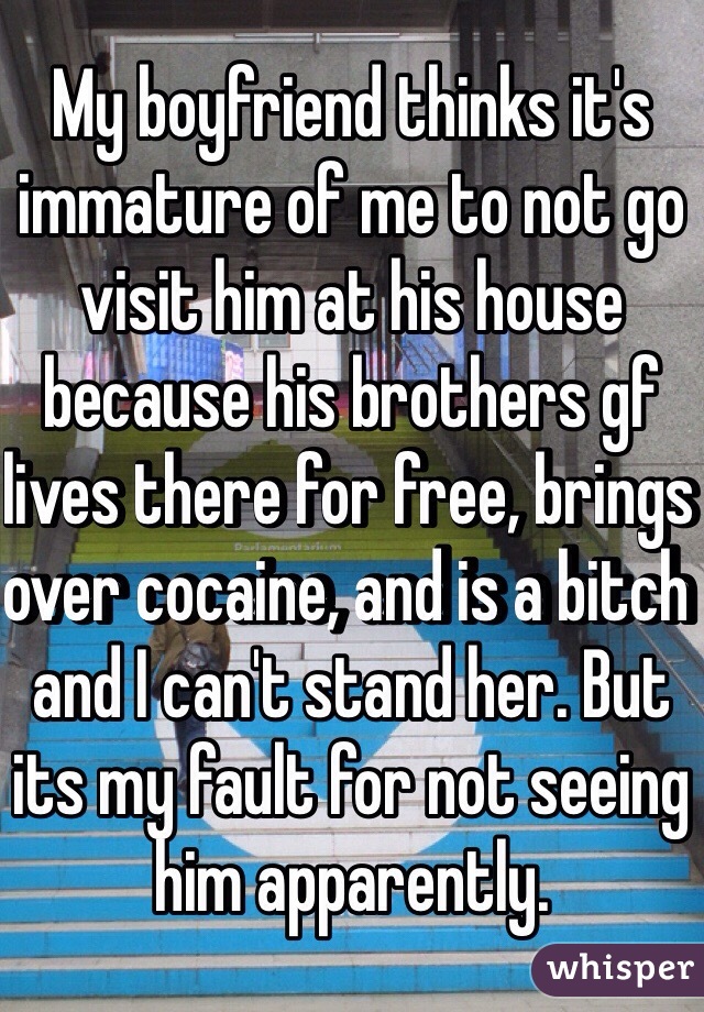 My boyfriend thinks it's immature of me to not go visit him at his house because his brothers gf lives there for free, brings over cocaine, and is a bitch and I can't stand her. But its my fault for not seeing him apparently.
