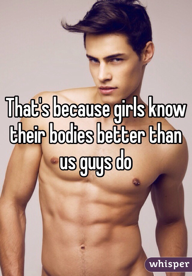 That's because girls know their bodies better than us guys do