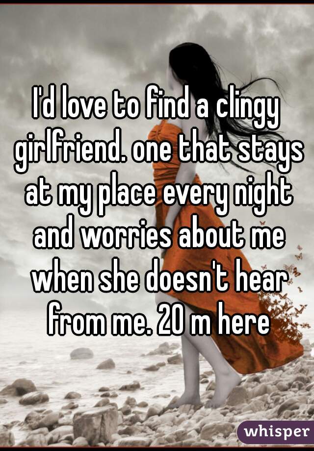 I'd love to find a clingy girlfriend. one that stays at my place every night and worries about me when she doesn't hear from me. 20 m here