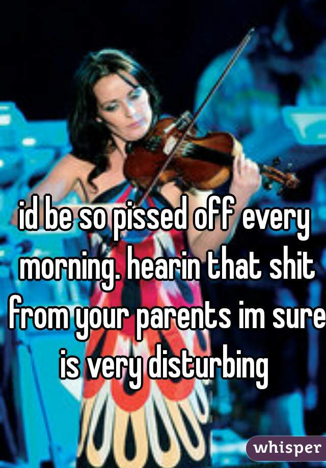 id be so pissed off every morning. hearin that shit from your parents im sure is very disturbing 