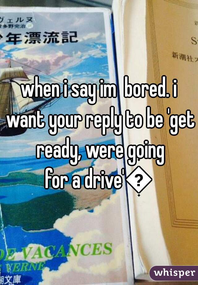 when i say im  bored. i want your reply to be 'get ready, were going
for a drive'💙
