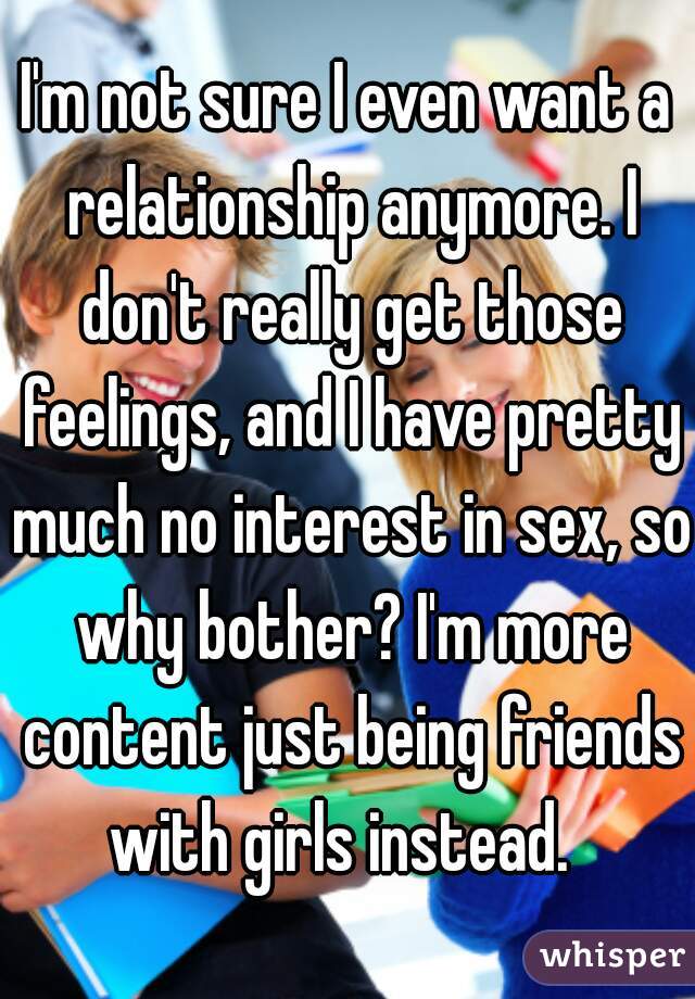I'm not sure I even want a relationship anymore. I don't really get those feelings, and I have pretty much no interest in sex, so why bother? I'm more content just being friends with girls instead.  