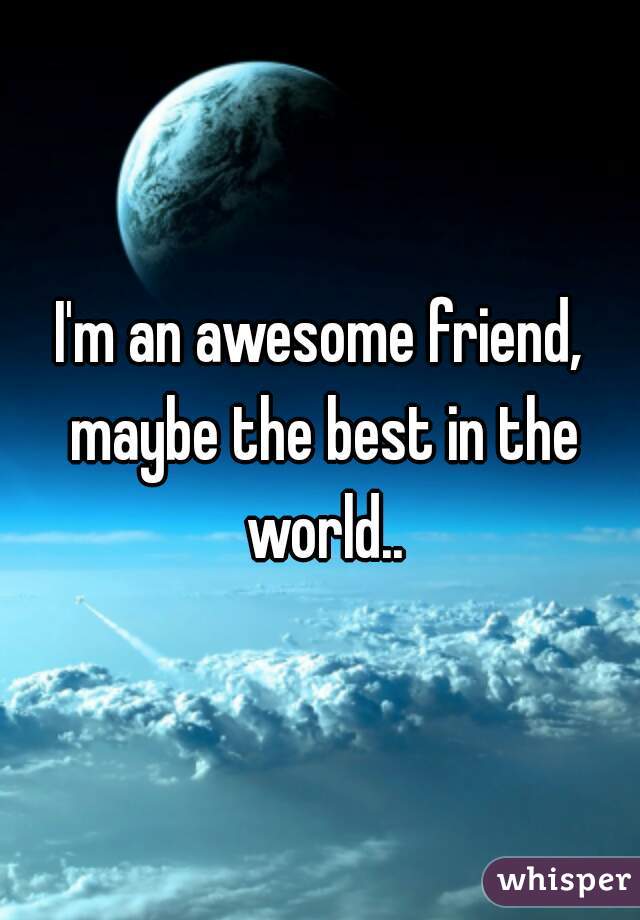 I'm an awesome friend, maybe the best in the world..