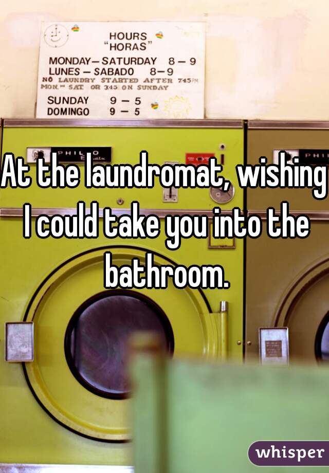 At the laundromat, wishing I could take you into the bathroom.