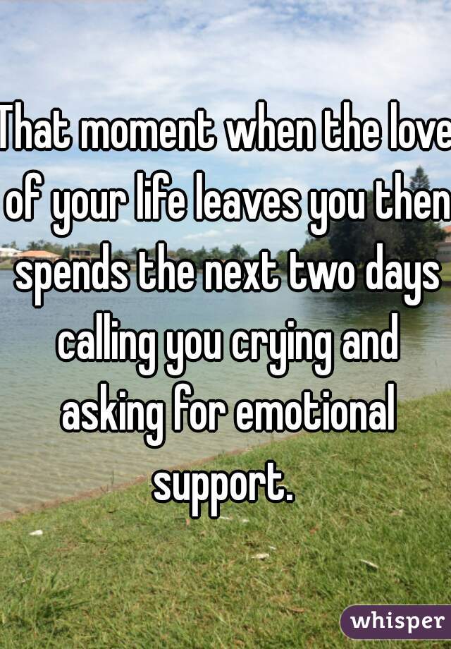 That moment when the love of your life leaves you then spends the next two days calling you crying and asking for emotional support. 