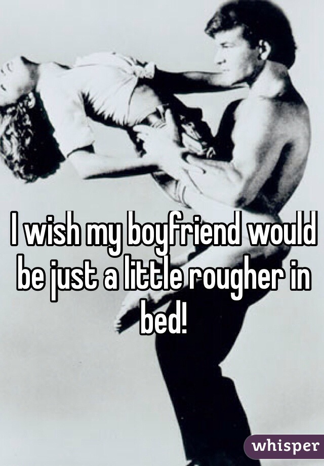 I wish my boyfriend would be just a little rougher in bed!
