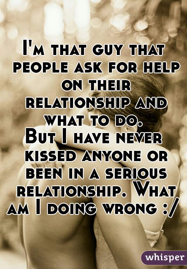 I'm that guy that people ask for help on their relationship and what to do. 

But I have never kissed anyone or been in a serious relationship. What am I doing wrong :/ 