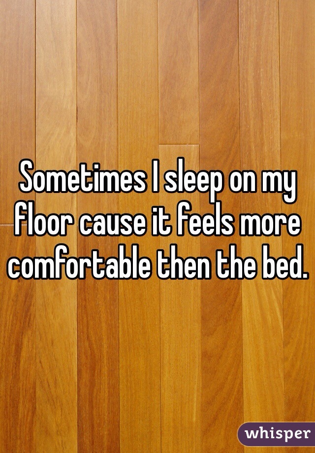 Sometimes I sleep on my floor cause it feels more comfortable then the bed.