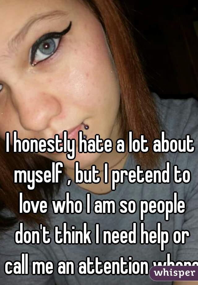 I honestly hate a lot about myself , but I pretend to love who I am so people don't think I need help or call me an attention whore