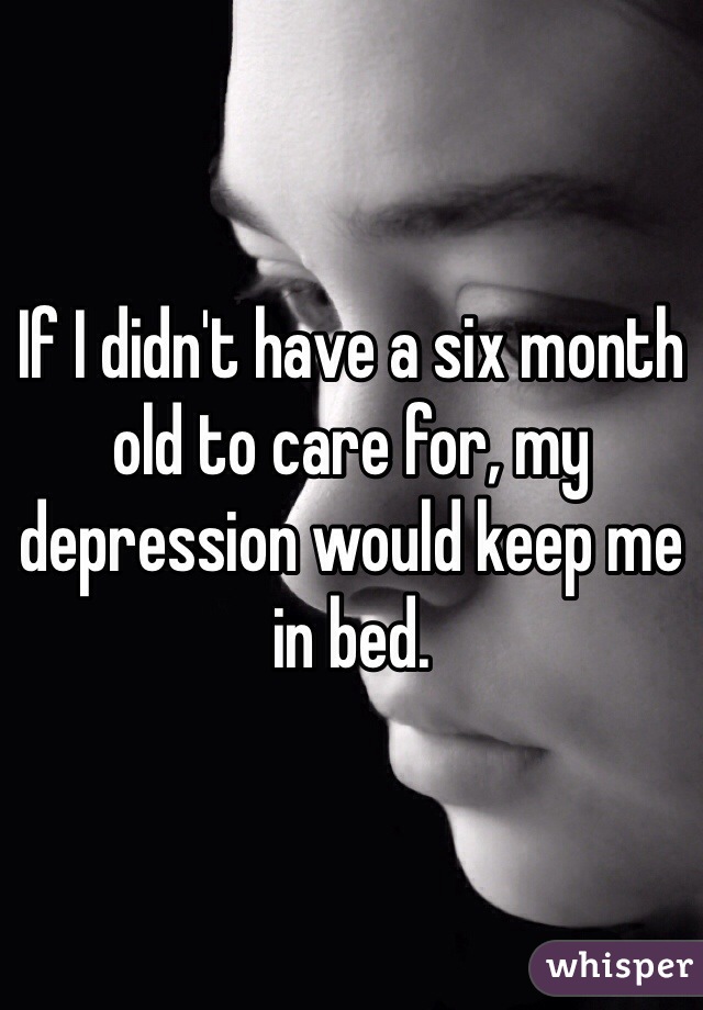 If I didn't have a six month old to care for, my depression would keep me in bed. 