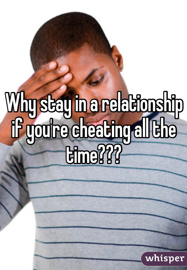 Why stay in a relationship if you're cheating all the time???