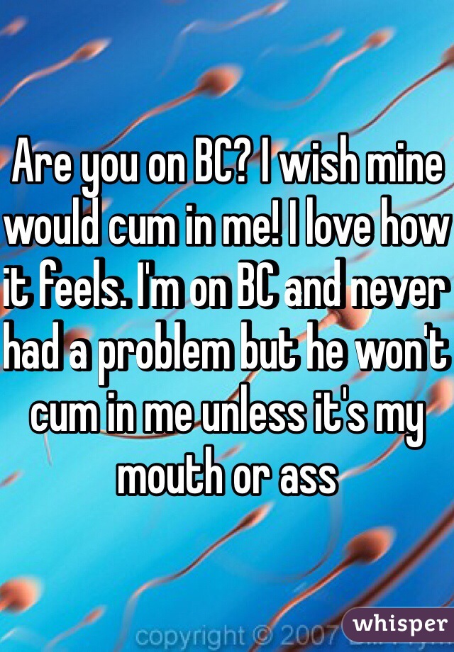 Are you on BC? I wish mine would cum in me! I love how it feels. I'm on BC and never had a problem but he won't cum in me unless it's my mouth or ass