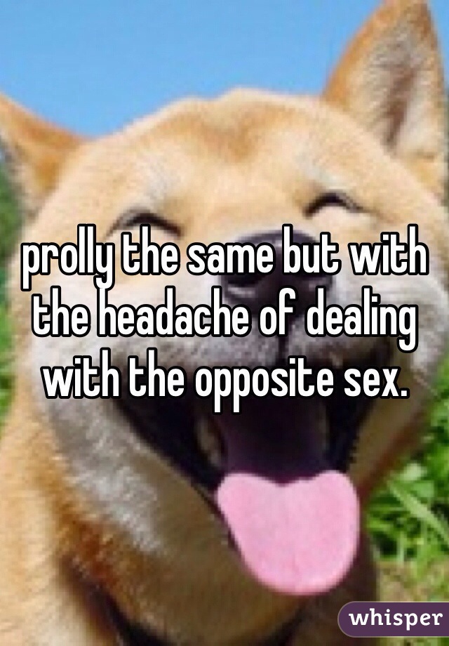 prolly the same but with the headache of dealing with the opposite sex. 