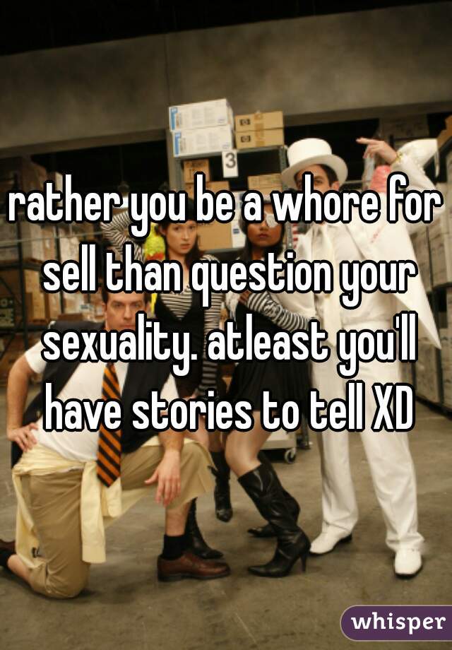 rather you be a whore for sell than question your sexuality. atleast you'll have stories to tell XD