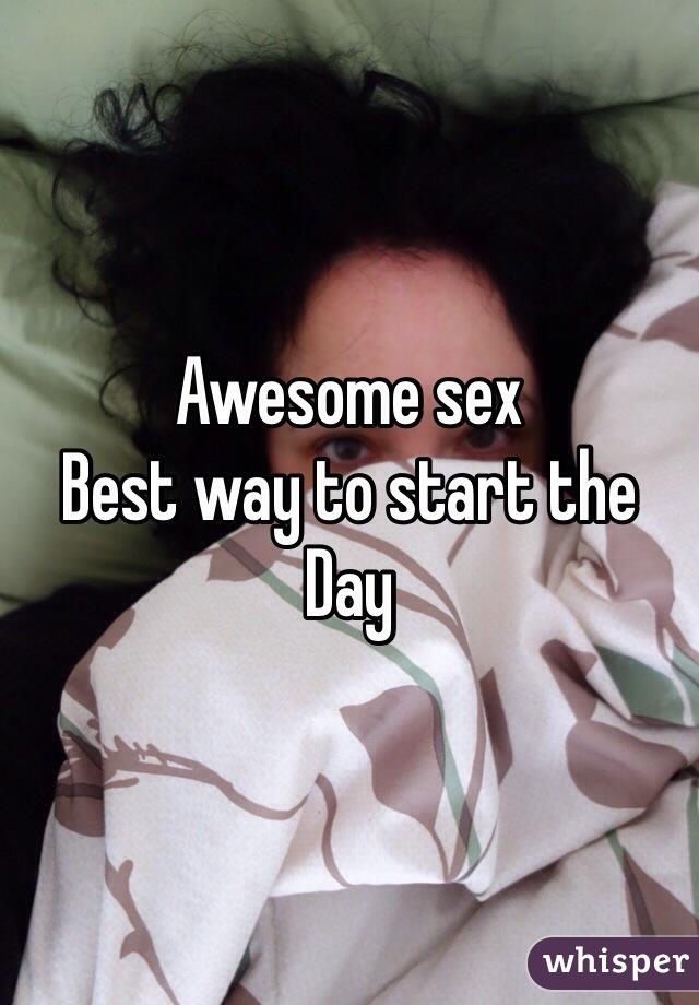 Awesome sex 
Best way to start the 
Day 