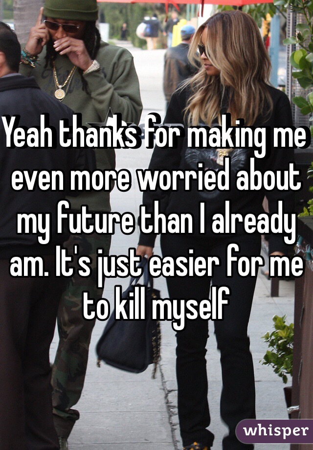 Yeah thanks for making me even more worried about my future than I already am. It's just easier for me to kill myself
