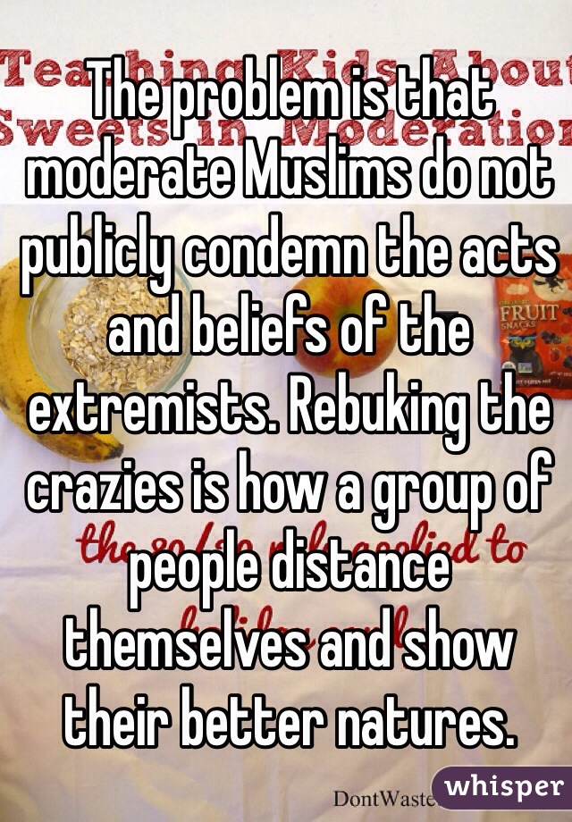 The problem is that moderate Muslims do not publicly condemn the acts and beliefs of the extremists. Rebuking the crazies is how a group of people distance themselves and show their better natures.