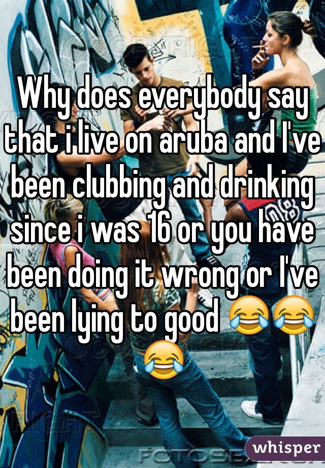 Why does everybody say that i live on aruba and I've been clubbing and drinking since i was 16 or you have been doing it wrong or I've been lying to good 😂😂😂 