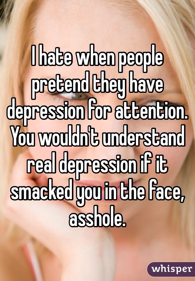 I hate when people pretend they have depression for attention.
You wouldn't understand real depression if it smacked you in the face, asshole.