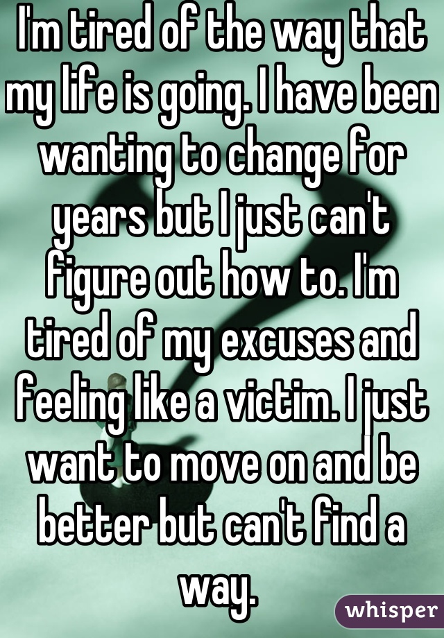 I'm tired of the way that my life is going. I have been wanting to change for years but I just can't figure out how to. I'm tired of my excuses and feeling like a victim. I just want to move on and be better but can't find a way. 