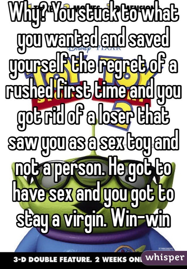 Why? You stuck to what you wanted and saved yourself the regret of a rushed first time and you got rid of a loser that saw you as a sex toy and not a person. He got to have sex and you got to stay a virgin. Win-win