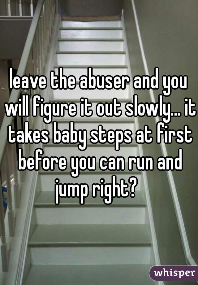 leave the abuser and you will figure it out slowly... it takes baby steps at first before you can run and jump right?  