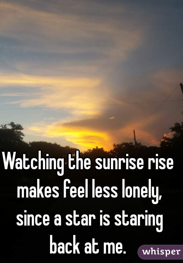Watching the sunrise rise makes feel less lonely, since a star is staring back at me. 