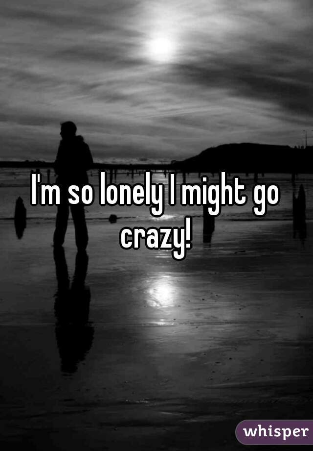 I'm so lonely I might go crazy! 